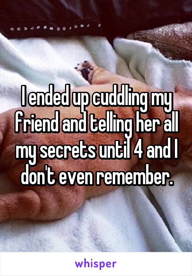 I ended up cuddling my friend and telling her all my secrets until 4 and I don't even remember.