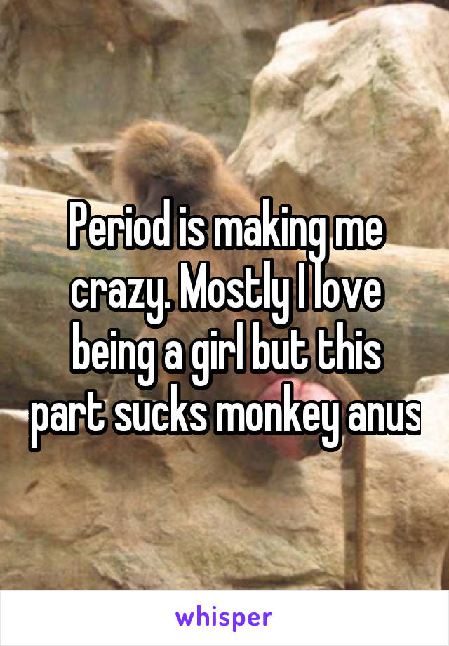 Period is making me crazy. Mostly I love being a girl but this part sucks monkey anus