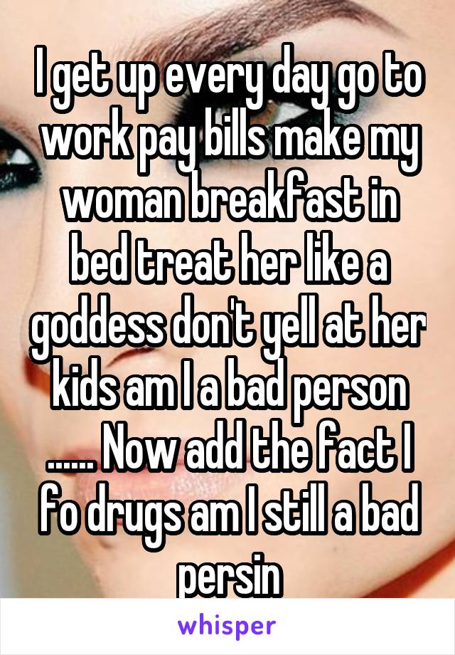 I get up every day go to work pay bills make my woman breakfast in bed treat her like a goddess don't yell at her kids am I a bad person ...... Now add the fact I fo drugs am I still a bad persin