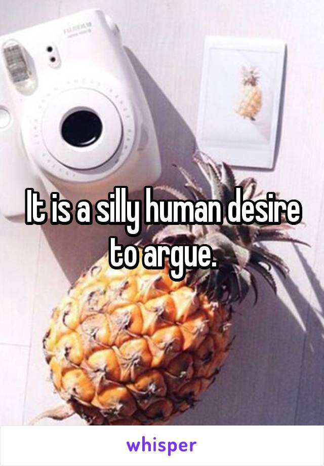 It is a silly human desire to argue.