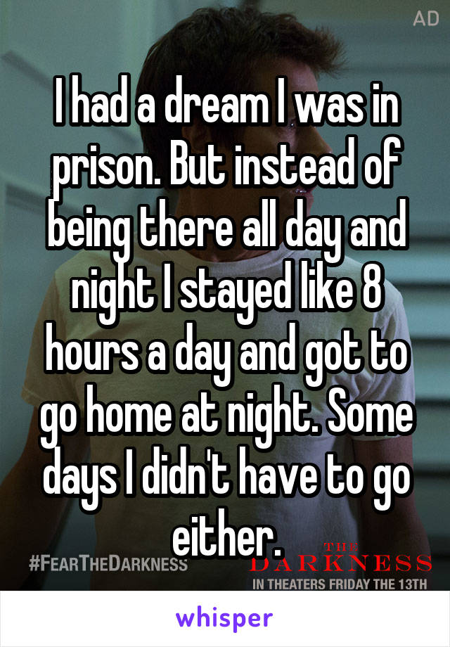 I had a dream I was in prison. But instead of being there all day and night I stayed like 8 hours a day and got to go home at night. Some days I didn't have to go either.