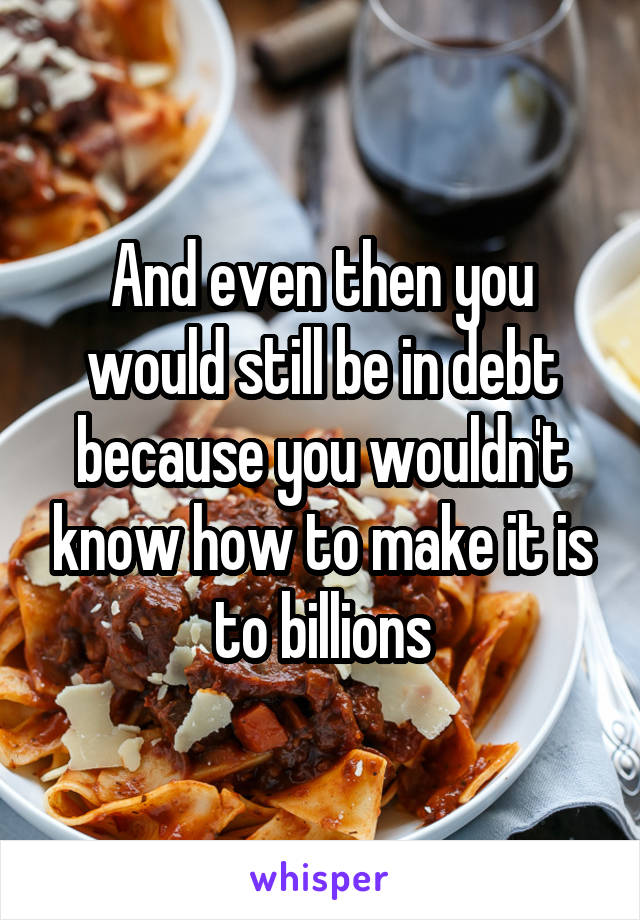 And even then you would still be in debt because you wouldn't know how to make it is to billions