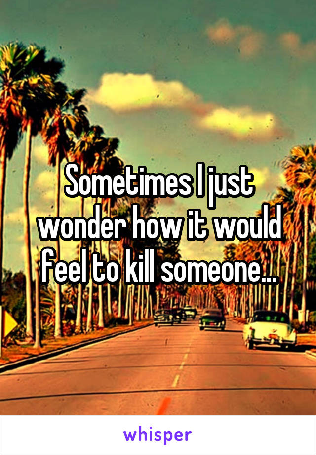 Sometimes I just wonder how it would feel to kill someone...
