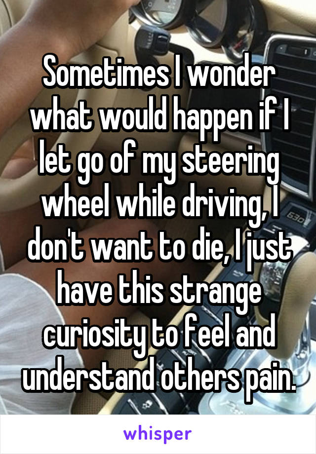 Sometimes I wonder what would happen if I let go of my steering wheel while driving, I don't want to die, I just have this strange curiosity to feel and understand others pain.