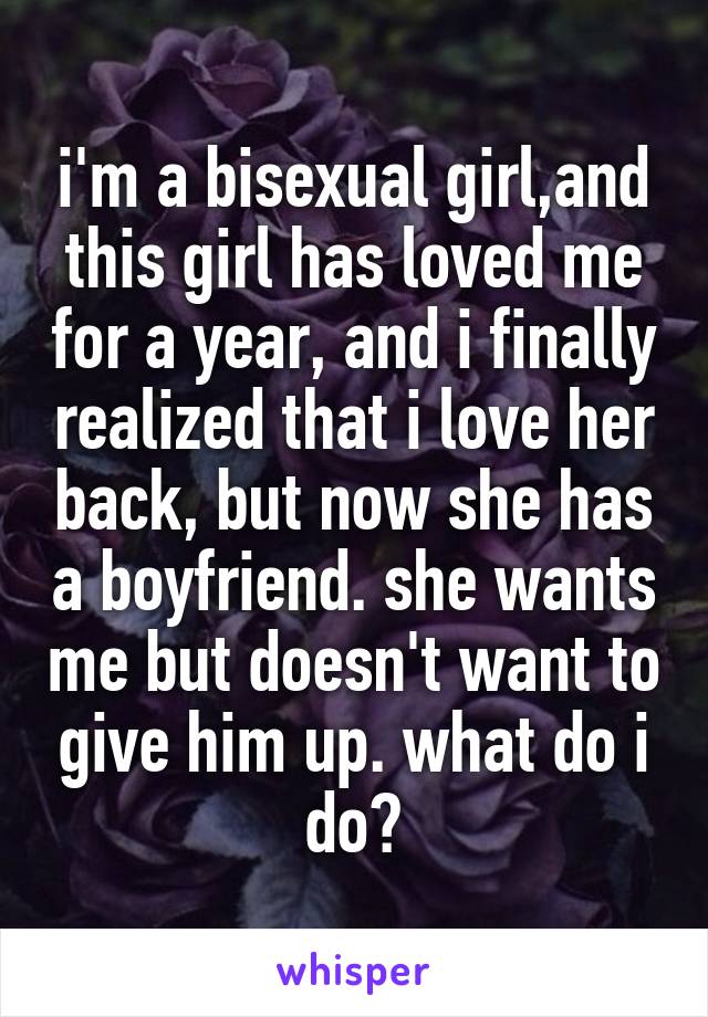 i'm a bisexual girl,and this girl has loved me for a year, and i finally realized that i love her back, but now she has a boyfriend. she wants me but doesn't want to give him up. what do i do?