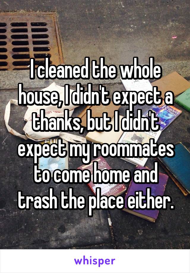 I cleaned the whole house, I didn't expect a thanks, but I didn't expect my roommates to come home and trash the place either.