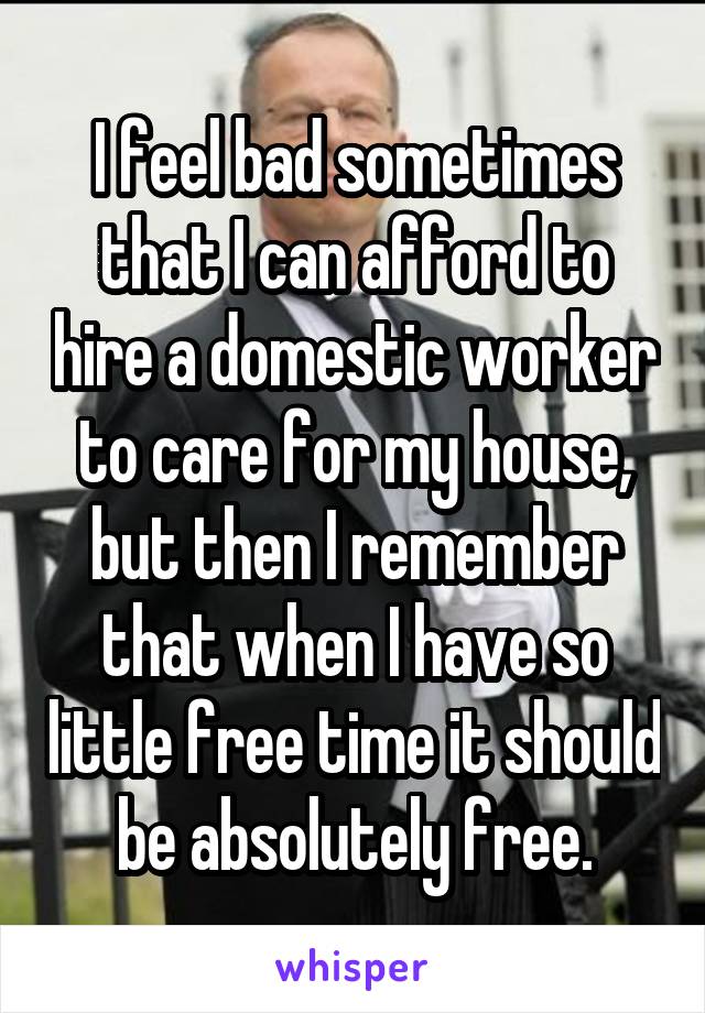 I feel bad sometimes that I can afford to hire a domestic worker to care for my house, but then I remember that when I have so little free time it should be absolutely free.