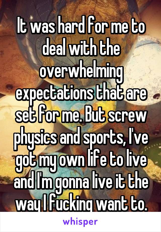 It was hard for me to deal with the overwhelming expectations that are set for me. But screw physics and sports, I've got my own life to live and I'm gonna live it the way I fucking want to.