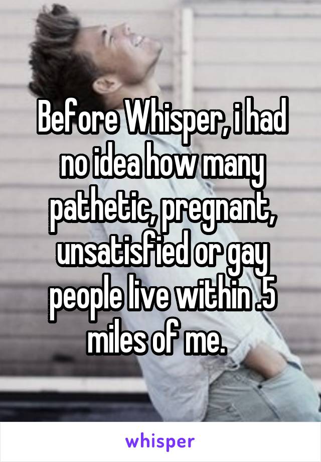 Before Whisper, i had no idea how many pathetic, pregnant, unsatisfied or gay people live within .5 miles of me.  