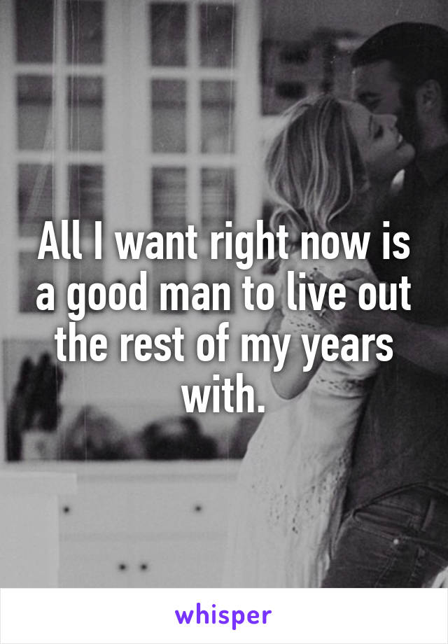 All I want right now is a good man to live out the rest of my years with.