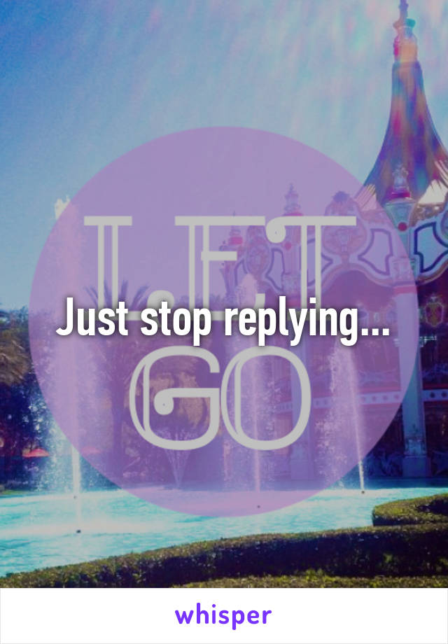 Just stop replying...
