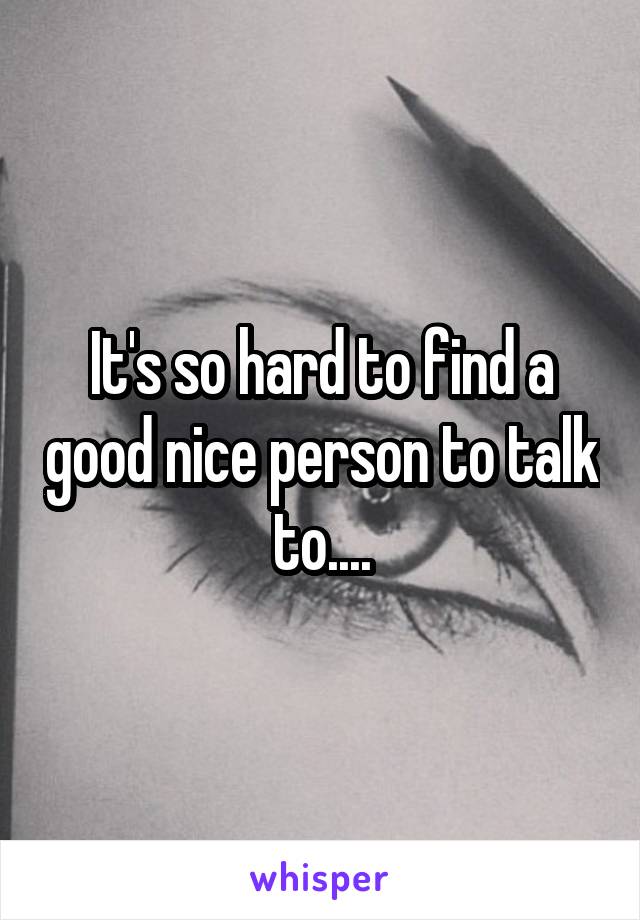 It's so hard to find a good nice person to talk to....