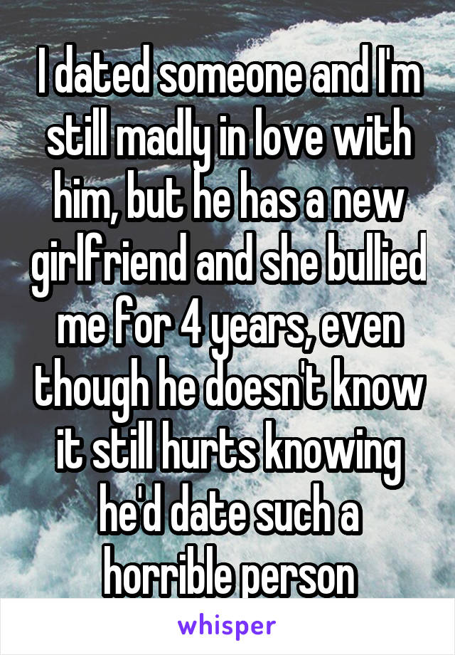 I dated someone and I'm still madly in love with him, but he has a new girlfriend and she bullied me for 4 years, even though he doesn't know it still hurts knowing he'd date such a horrible person