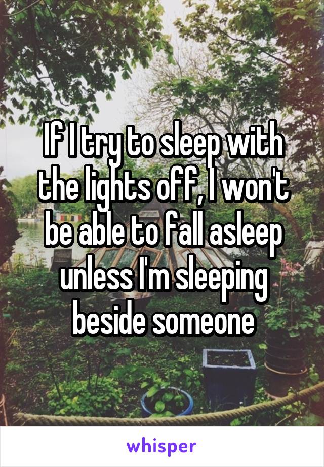 If I try to sleep with the lights off, I won't be able to fall asleep unless I'm sleeping beside someone