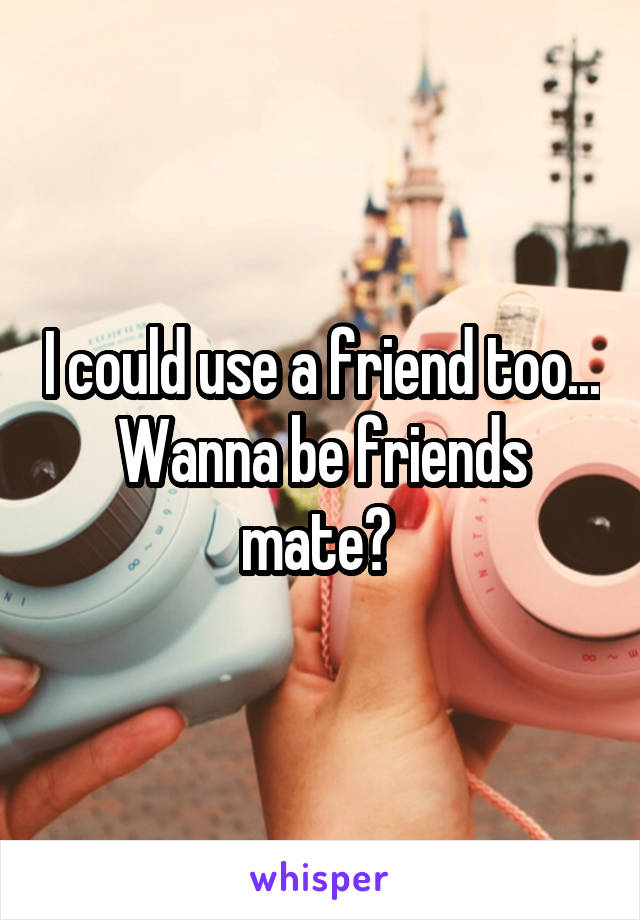 I could use a friend too... Wanna be friends mate? 