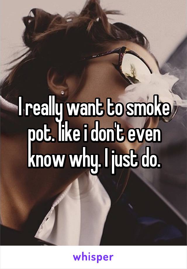 I really want to smoke pot. like i don't even know why. I just do.