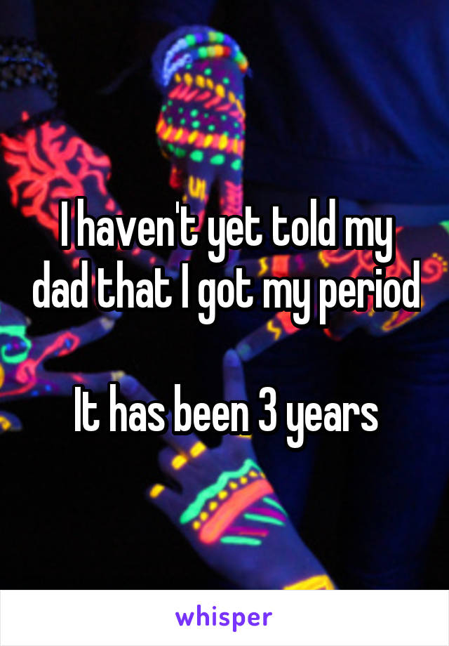 I haven't yet told my dad that I got my period

It has been 3 years