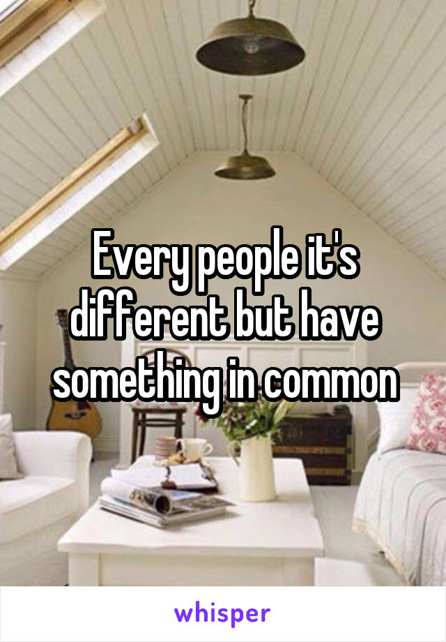 Every people it's different but have something in common