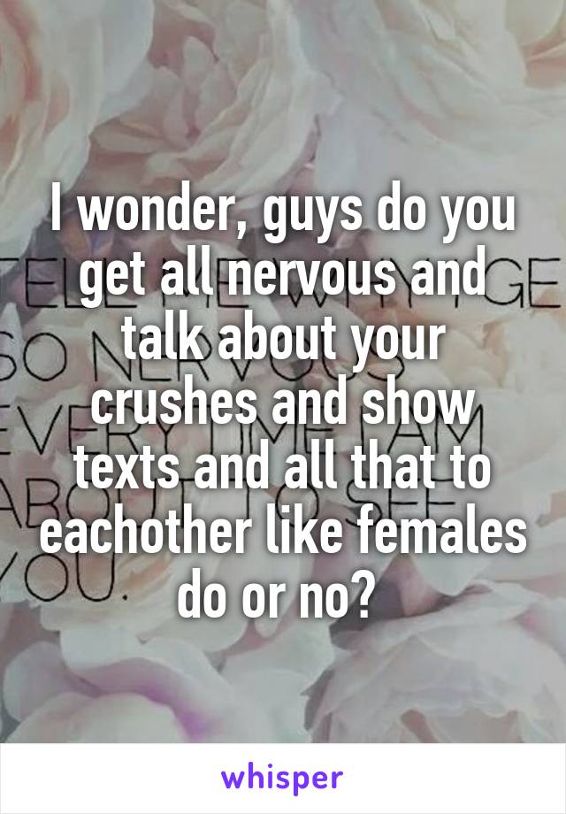 I wonder, guys do you get all nervous and talk about your crushes and show texts and all that to eachother like females do or no? 
