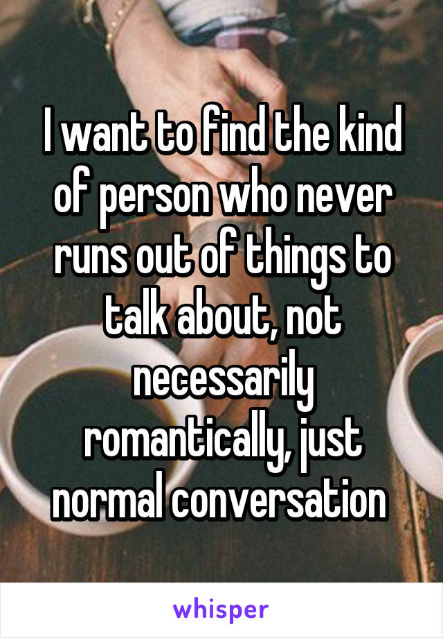 I want to find the kind of person who never runs out of things to talk about, not necessarily romantically, just normal conversation 