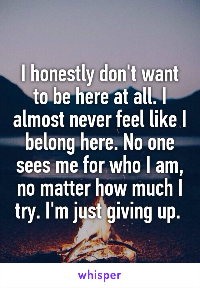 I honestly don't want to be here at all. I almost never feel like I belong here. No one sees me for who I am, no matter how much I try. I'm just giving up. 