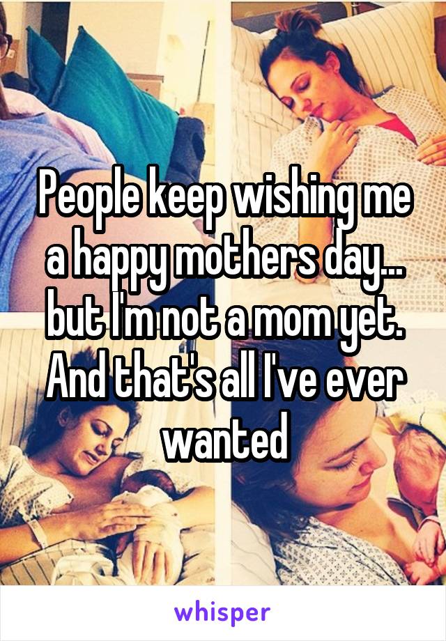 People keep wishing me a happy mothers day... but I'm not a mom yet. And that's all I've ever wanted