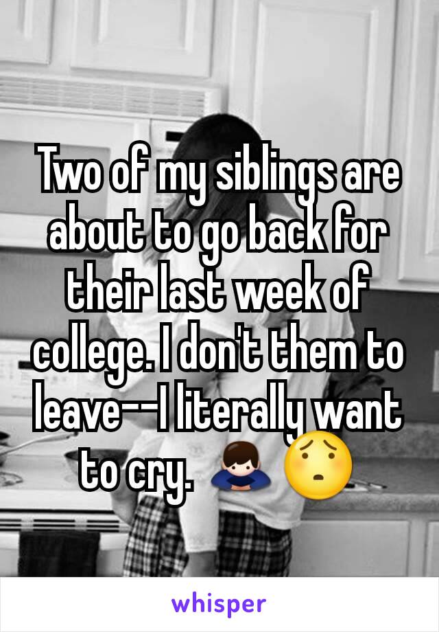 Two of my siblings are about to go back for their last week of college. I don't them to leave--I literally want to cry. 🙇😯