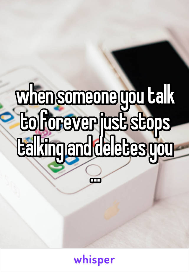 when someone you talk to forever just stops talking and deletes you ...