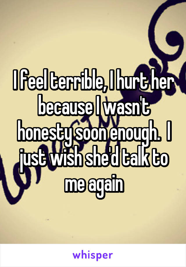 I feel terrible, I hurt her because I wasn't honesty soon enough.  I just wish she'd talk to me again
