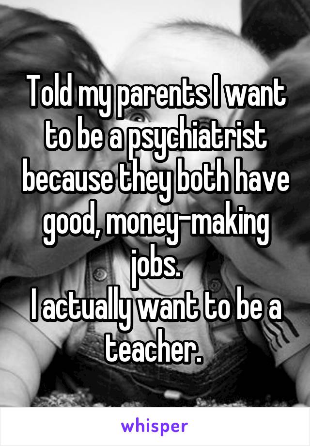 Told my parents I want to be a psychiatrist because they both have good, money-making jobs.
I actually want to be a teacher. 