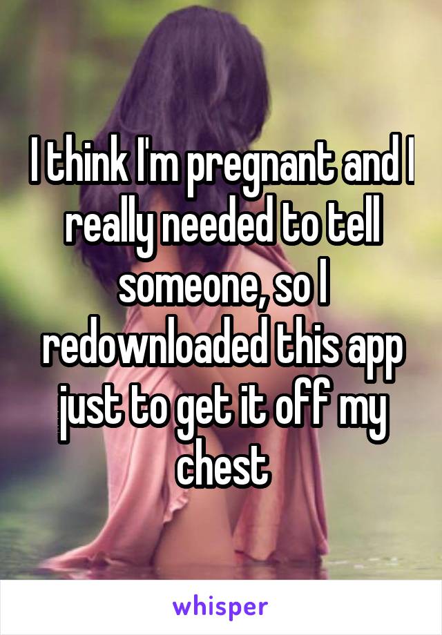 I think I'm pregnant and I really needed to tell someone, so I redownloaded this app just to get it off my chest