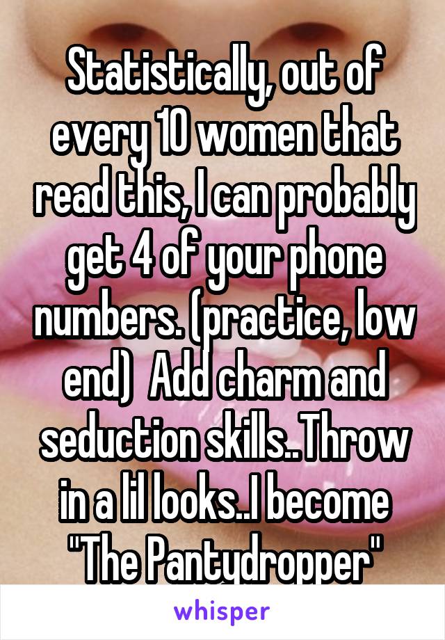 Statistically, out of every 10 women that read this, I can probably get 4 of your phone numbers. (practice, low end)  Add charm and seduction skills..Throw in a lil looks..I become "The Pantydropper"