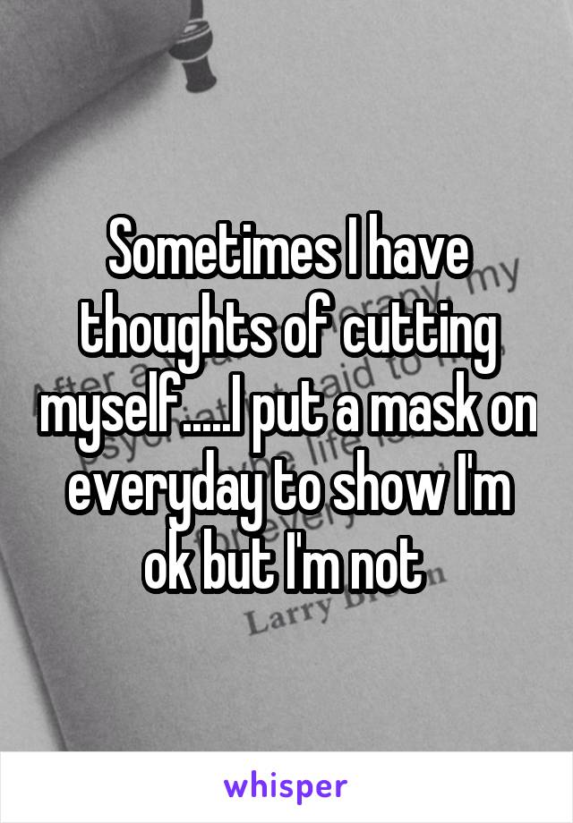 Sometimes I have thoughts of cutting myself.....I put a mask on everyday to show I'm ok but I'm not 