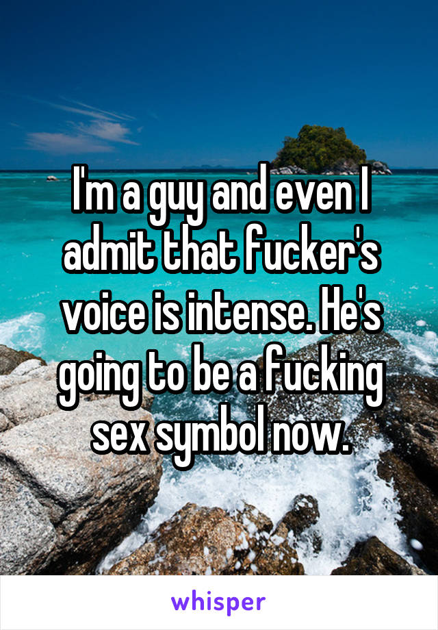 I'm a guy and even I admit that fucker's voice is intense. He's going to be a fucking sex symbol now.