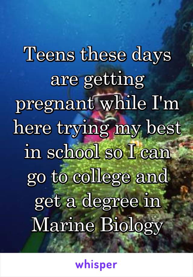 Teens these days are getting pregnant while I'm here trying my best in school so I can go to college and get a degree in Marine Biology