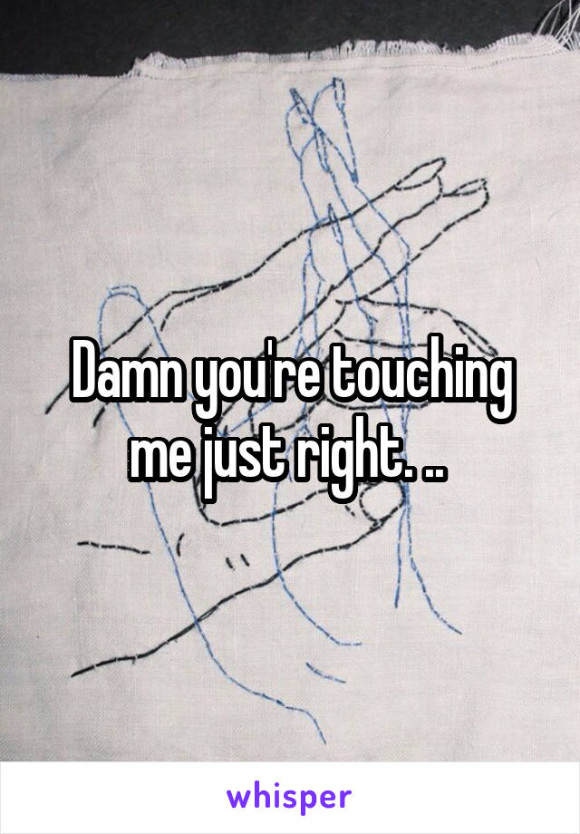 Damn you're touching me just right. .. 