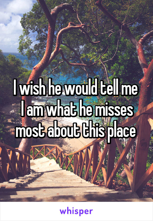I wish he would tell me 
I am what he misses most about this place 