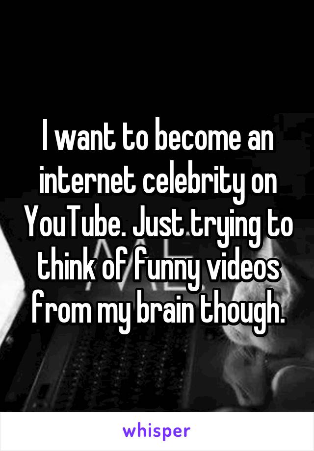 I want to become an internet celebrity on YouTube. Just trying to think of funny videos from my brain though.