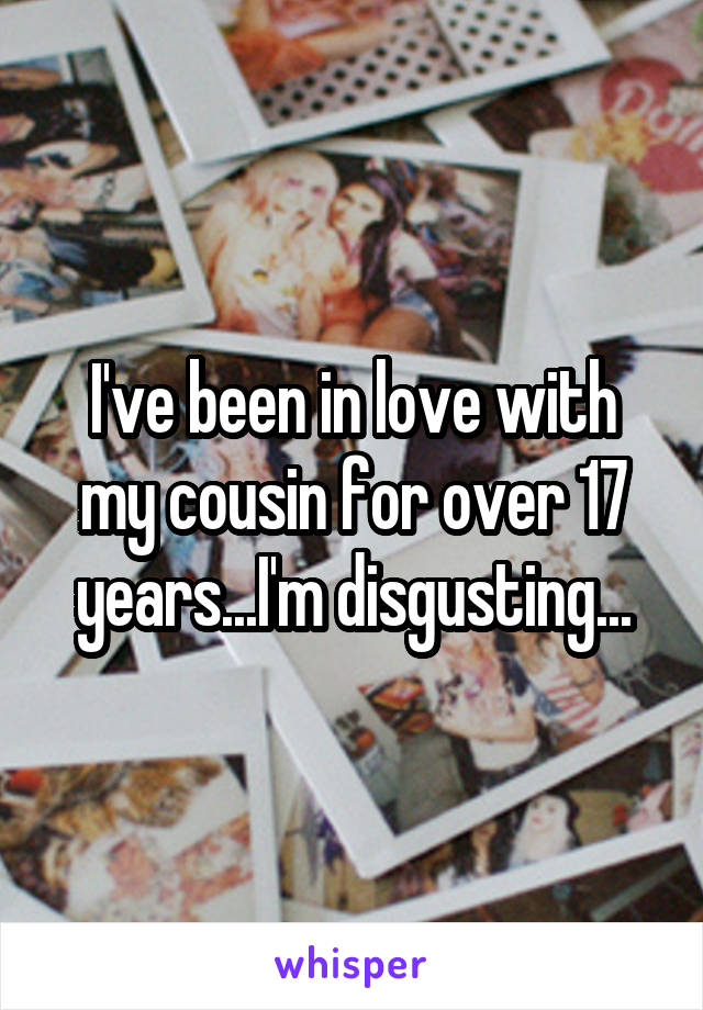 I've been in love with my cousin for over 17 years...I'm disgusting...