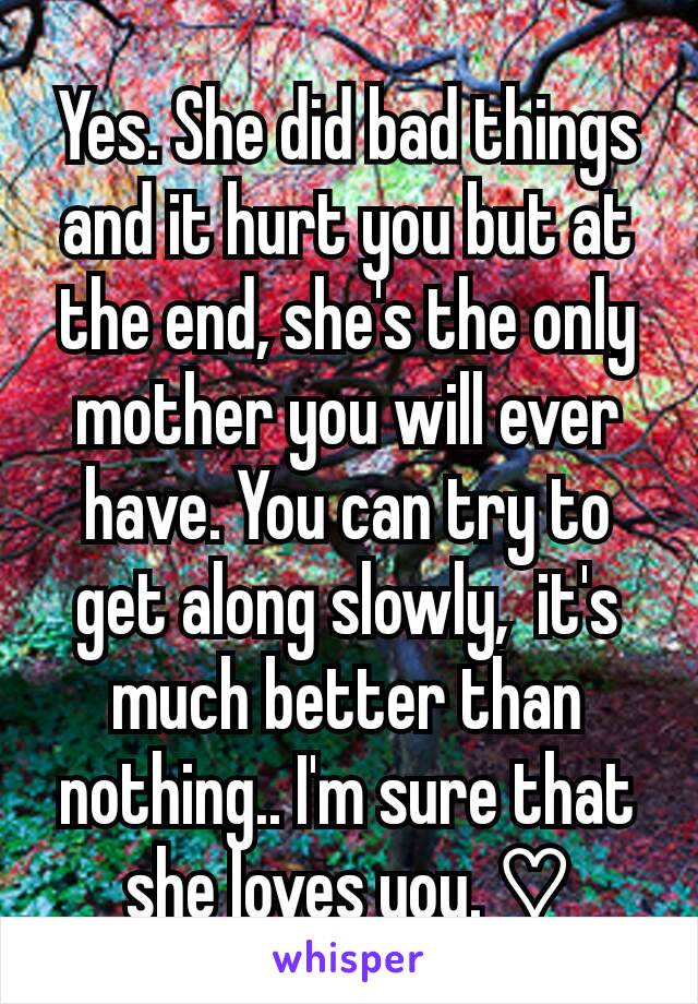 Yes. She did bad things and it hurt you but at the end, she's the only mother you will ever have. You can try to get along slowly,  it's much better than nothing.. I'm sure that she loves you. ♡