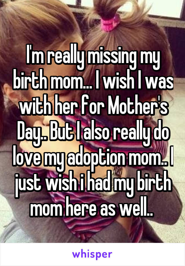 I'm really missing my birth mom... I wish I was with her for Mother's Day.. But I also really do love my adoption mom.. I just wish i had my birth mom here as well.. 