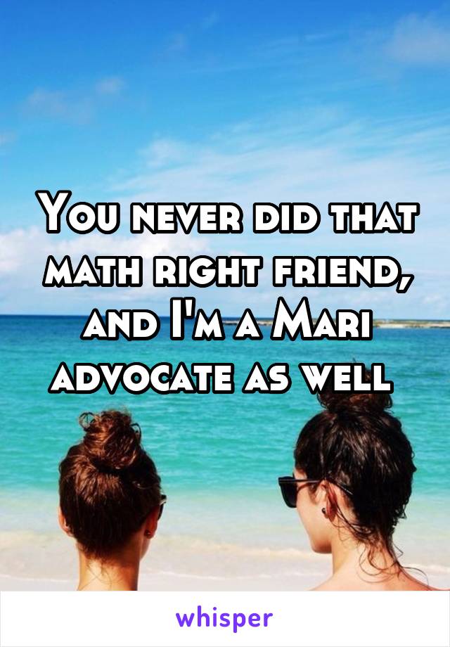 You never did that math right friend, and I'm a Mari advocate as well 
