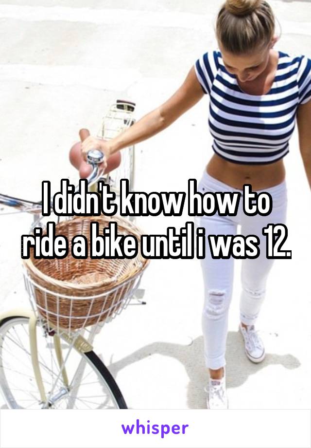 I didn't know how to ride a bike until i was 12.