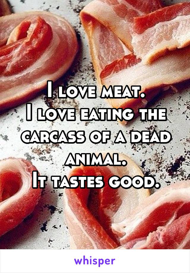 I love meat.
I love eating the carcass of a dead animal.
It tastes good.