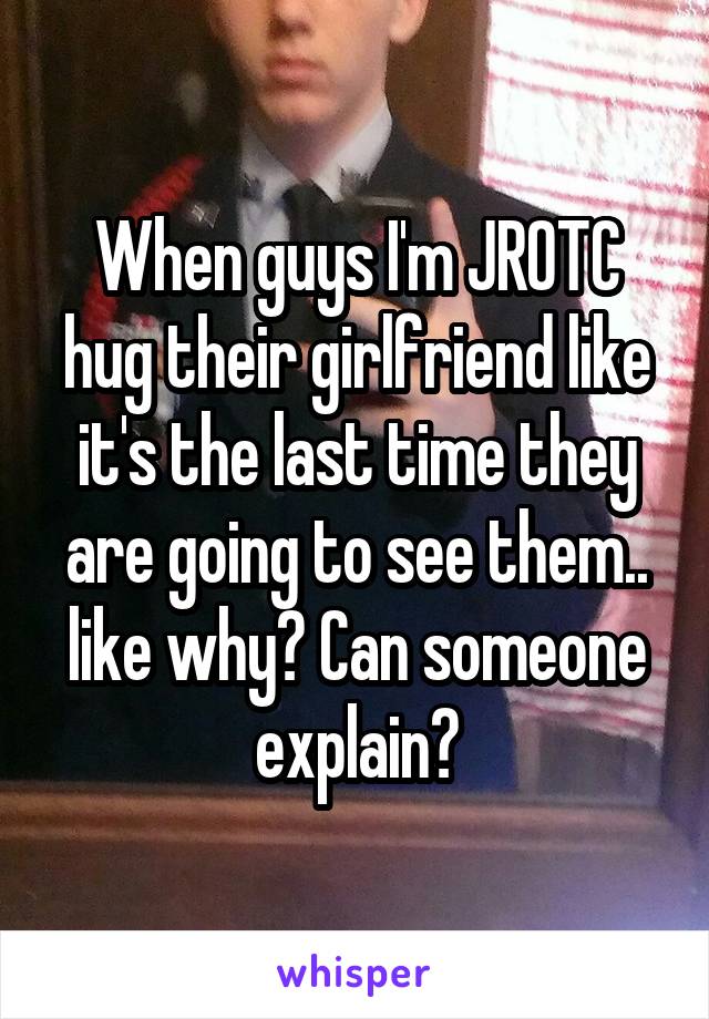 When guys I'm JROTC hug their girlfriend like it's the last time they are going to see them.. like why? Can someone explain?