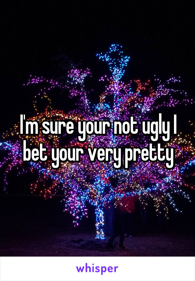 I'm sure your not ugly I bet your very pretty