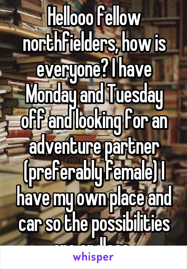 Hellooo fellow northfielders, how is everyone? I have Monday and Tuesday off and looking for an adventure partner (preferably female) I have my own place and car so the possibilities are endless. 