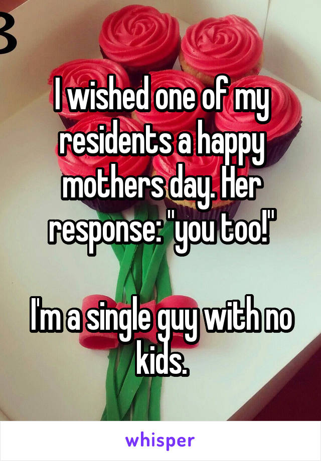 I wished one of my residents a happy mothers day. Her response: "you too!"

I'm a single guy with no kids.