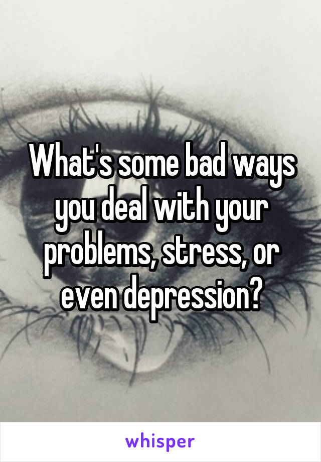 What's some bad ways you deal with your problems, stress, or even depression?