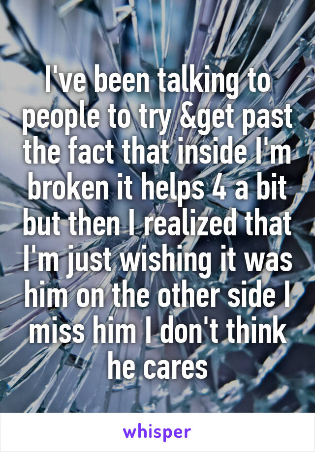 I've been talking to people to try &get past the fact that inside I'm broken it helps 4 a bit but then I realized that I'm just wishing it was him on the other side I miss him I don't think he cares